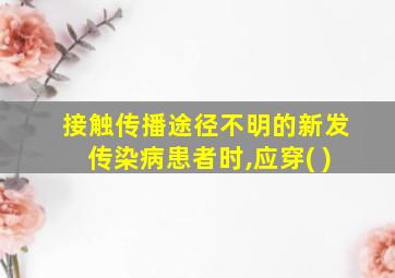 接触传播途径不明的新发传染病患者时,应穿( )